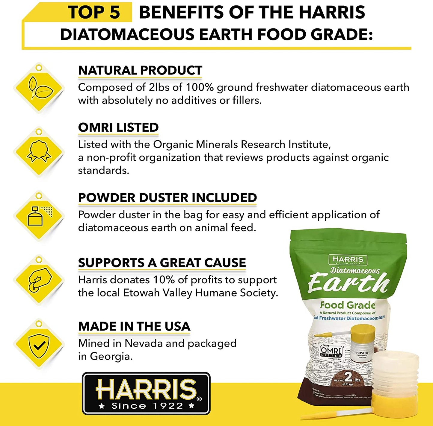 Harris Diatomaceous Earth Food Grade 2 lb powder is listed with the Organic Research Minerals Institute and is composed of ground freshwater diatomaceous earth. The bag includes a complementary powder duster for easy application. The powder is NOT approved by the EPA as an insect killer for roaches, bed bugs, ants, fleas, silverfish, scorpions or any other insect. 